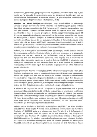 outra maneira, por exemplo, por gravação sonora, imagética ou por outros meios. No § 2º, está
escrito que “a obtenção de consentimento pode ser comprovada também por meio de
testemunha que não componha a equipe de pesquisa”, e que acompanhe a manifestação
positiva ou negativa do participante do estudo (BRASIL, 2016).
Avaliação de mérito científico- Essa avaliação exige conhecimento da metodologia
utilizada no projeto e dificilmente um CEP terá entre seus membros alguém que dê conta da
diversidade teórica e metodológica das CHS. Por isso, o art. 25 estabelece que a avaliação a ser
feita pelo Sistema CEP/CONEP incidirá somente sobre os aspectos éticos dos projetos,
considerando os riscos e a devida proteção dos direitos dos participantes da pesquisa. O §
1º reza que a avaliação científica dos aspectos teóricos dos projetos submetidos nos termos
da Resolução nº 510/2016 compete a instâncias acadêmicas especificas, tais como
comissões científicas, bancas de pós-graduação, instituições de fomento à pesquisa, entre
outros. Não cabe ao Sistema CEP/CONEP a análise do desenho metodológico em si. No § 2º
está escrito que a avaliação a ser realizada pelo Sistema CEP/CONEP incidirá somente sobre os
procedimentos metodológicos que impliquem riscos aos participantes.
Portanto, não é atribuição do Sistema CEP/CONEP, por exemplo, solicitar o cálculo amostral
de uma pesquisa qualitativa. Ou ainda, solicitar o roteiro de entrevista, se o pesquisador
informou que ela será aberta e em profundidade. Esses e outros procedimentos
equivocados têm sido frequentemente solicitados, com prejuízo para o andamento dos
estudos. Não é demasiado repetir que o papel do Sistema CEP/CONEP é, sobretudo, o de
proteção ao participante. Por isso, cabe-lhe avaliar se as ações previstas no processo de
investigação podem lhe trazer algum dano e solicitar ao pesquisador que adote medidas que
possam minimizá-lo.
Etapas preliminares descritas na resolução 510/2016 não precisam de aprovação --O art. 24 da
Resolução estabelece que todas as etapas preliminares necessárias para que o pesquisador
elabore seu projeto não são alvo de avaliação do Sistema CEP/CONEP. Essa decisão foi
necessária porque frequentemente gestores de saúde, por receio de algum dado dos usuários
ou do sistema ser vazado, exigiam parecer de ética para aprovar estudos em suas unidades. Isso
criava um impasse, porque, de um lado, o investigador precisava de permissão para submeter o
projeto ao CEP. De outro, o responsável institucional o exigia antecipadamente.
A Resolução nº 510/2016 em seu art. 2 explicita as etapas preliminares para as quais o
pesquisador não precisa de licença: (1) atividades para averiguar as condições de possibilidade
de realização da pesquisa, por exemplo, um estudo documental; (2) contatos com possíveis
participantes sem sua identificação e sem o registro público e formal das informações obtidas;
(3) visitas às comunidades, aos serviços e conversas com líderes comunitários e outros; (4)
essas ações não se confundem com “estudos exploratórios” ou com “pesquisas piloto”,
modalidades que devem passar por comissões de ética.
Relação entre a Resolução nº 510/2016 e a Resolução nº 466/2012- O art. 32 da Resolução
510/2016 trata dessa relação. A decisão é que, quando não houver prejuízo ao disposto na
Resolução nº 510/2016 aplica-se o disposto nos itens VII, VIII, IX e X da Resolução nº
466/2012. No parágrafo único do mesmo art. 32 está escrito que, em situações não
contempladas pela Resolução nº 510/2016, os princípios éticos contidos na Resolução nº
466/2012 prevalecem. Em relação a esse parágrafo, cabe destacar que a minuta da Resolução
nº 510/2016 foi elaborada contemplando todos os cuidados presentes na Resolução nº
466/2012, na medida em que fossem aplicáveis às pesquisas em CHS. Portanto, se houver
 