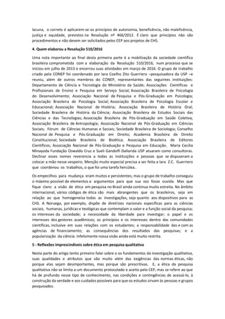 lacuna, o correto é aplicarem-se os princípios de autonomia, beneficência, não maleficência,
justiça e equidade, previstos na Resolução nº 466/2012. É claro que princípios não são
procedimentos e não devem ser solicitados pelos CEP aos projetos de CHS.
4. Quem elaborou a Resolução 510/2016
Uma nota importante ao final desta primeira parte é a mobilização da sociedade científica
brasileira comprometida com a elaboração da Resolução 510/2016, num processo que se
iniciou em julho de 2013 e encerrou suas atividades em março de 2016. O grupo de trabalho
criado pela CONEP foi coordenado por Iara Coelho Zito Guerriero –pesquisadora da USP –e
reuniu, além de outros membros do CONEP, representantes das seguintes instituições:
Departamento de Ciência e Tecnologia do Ministério da Saúde; Associações Científicas e
Profissionais de Ensino e Pesquisa em Serviço Social; Associação Brasileira de Psicologia
do Desenvolvimento; Associação Nacional de Pesquisa e Pós-Graduação em Psicologia;
Associação Brasileira de Psicologia Social; Associação Brasileira de Psicologia Escolar e
Educacional; Associação Nacional de História; Associação Brasileira de História Oral;
Sociedade Brasileira de História da Ciência; Associação Brasileira de Estudos Sociais das
Ciências e das Tecnologias; Associação Brasileira de Pós-Graduação em Saúde Coletiva;
Associação Brasileira de Antropologia; Associação Nacional de Pós-Graduação em Ciências
Sociais; Fórum de Ciências Humanas e Sociais; Sociedade Brasileira de Sociologia; Conselho
Nacional de Pesquisa e Pós-Graduação em Direito; Academia Brasileira de Direito
Constitucional; Sociedade Brasileira de Bioética; Associação Brasileira de Editores
Científicos; Associação Nacional de Pós-Graduação e Pesquisa em Educação. Maria Cecília
Minayoda Fundação Oswaldo Cruz e Sueli Gandolfi Dallarida USP atuaram como consultoras.
Declinar esses nomes reverencia a todas as instituições e pessoas que se dispuseram a
colocar a mão nesse vespeiro. Menção muito especial precisa a ser feita a Iara Z.C. Guerriero
que coordenou os trabalhos, o que foi uma tarefa hercúlea..
Os empecilhos para mudança eram muitos e persistentes, mas o grupo de trabalho conseguiu
o máximo possível de elementos e argumentos para que sua voz fosse ouvida. Mas que
fique claro: a visão de ética em pesquisa no Brasil ainda continua muito estreita. No âmbito
internacional, vários códigos de ética são mais abrangentes que os brasileiros, seja em
relação ao que homogeneíza todas as investigações, seja quanto aos dispositivos para as
CHS. A Noruega, por exemplo, dispõe de diretrizes nacionais específicas para as ciências
sociais, humanas, jurídicas e teológicas que contemplam o valor e a função social da pesquisa;
os interesses da sociedade; a necessidade da liberdade para investigar; o papel e os
interesses dos gestores acadêmicos; os princípios e os interesses dentro das comunidades
científicas, inclusive em suas relações com os estudantes; a responsabilidade das e com as
agências de financiamento; as consequências dos resultados das pesquisas; e a
popularização da ciência. Infelizmente nossa visão ainda está muito restrita.
5 - Reflexões imprescindíveis sobre ética em pesquisa qualitativa
Nesta parte do artigo tento primeiro falar sobre o os fundamentos da investigação qualitativa,
suas qualidades e atributos que vão muito além das exigências das normas éticas, não
porque elas sejam desimportantes, mas porque são prescritivas. E, a ética da pesquisa
qualitativa não se limita a um documento protocolado e aceito pelo CEP, mas se refere ao que
há de profundo nesse tipo de conhecimento, nas condições e contingências de acessá-lo, à
construção da verdade e aos cuidados possíveis para que os estudos sirvam às pessoas e grupos
pesquisados.
 
