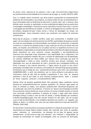 de pensar, sentir, expressar-se em palavras e atos e agir com sentimentos e lógica frente
aos acontecimentos (universalidade do ser humano e de seu lugar no mundo) (SCHUTZ, 1987).
Essa é a tradição teórica humanista, que deve conduzir o pesquisador na compreensão dos
problemas dos entrevistados e seus próprios, ao mesmo tempo em que usa procedimentos e
busca informações sobre os fenômenos da vida social. É preciso dizer que o processo ético
definido pelos conceitos já explicitados se inicia na definição do objeto e tem seu ponto forte
na abordagem metodológica -momento em que se materializa o encontro face a face, e culmina
na divulgação das descobertas do trabalho -e culmina na divulgação de seus achados. No caso
do método, a despeito de haver muitas teorias e formas de abordagem em campo, sua
operacionalização possui elementos comuns que constituem uma espécie de anamnese
compreensiva.
Nesse tipo de pesquisa, o modelo científico usado para compreender a realidade social
sugere (a) uma relação mais próxima possível com OUTRO, sujeito/objeto de pesquisa, levando
em conta sua racionalidade, sua intencionalidade, mas também seus sentimentos; e realçando
o humano e o universal em qualquer grupo ou ação, ainda que seu lócus de estudo seja uma
aldeia, um hospital, uma enfermaria ou um palácio; (b) foco na experiência humana na sua
complexidade e singularidade; (c) compreensão do contexto e da história do objeto pesquisado,
dando importância aos usos, costumes, crenças, percepções e aos imponderáveis da
vida social. Uma observação muito importante é que subjetividade não é subjetivismo. Por
isso a pesquisa qualitativa trabalha não com o conceito de objetividade, mas de objetivação,
um conceito trabalhado por Demo (1985), que repousa numa construção que parte da
intersubjetividade e utiliza os meios científicos corretos para alcançar resultados. Essa
objetivação vem, pois, da observância de todo o protocolo para investigação científica, de
forma a alcançar o que costumo denominar, a “lógica interna do grupo ou dos atores”
pesquisados. Essa lógica não é um achismo, é uma espécie de “rationale”do grupo pesquisadoou
do fenômeno que se atinge por uma compreensão profunda e pela crítica das contradições
s(HABERMAS,1987), a partir das relevâncias que os atores atribuem a suas palavras, atos,
sentimentos, modo de vida, rede de relações e expectativas. É uma tese da pesquisa
qualitativa o fato de que todos os seres humanos produzem planos, ações e projetos
de futuro enquanto constroem o mundo (SCHULTZ, 1987).
Dilemas éticos da pesquisa qualitativa–Neste item apresento alguns problemas comuns
atinentes ao comportamento ético em pesquisa qualitativa. Em primeiro lugar, apesar de
todos os atributos já citados, uma pesquisa qualitativa bem desenhada não garante que
sua elaboração seja isenta de problemas. A frase de um clássico da antropologia nos lembra
de que devemos sempre duvidar de nossas certezas e de nossas verdades quando se trata de
uma construção científica qualitativa: A pesquisa de campo, o lugar onde toda carreira
etnológica começa, é a mãe e a ama de leite da dúvida, a atitude filosófica por excelência.
A dúvida antropológica (grifo meu) não consiste somente em não saber, mas em se expor
o que se sabe ao desconhecido, e sua verdadeira ignorância aos insultos e às negações que
afetam as ideias e os hábitos mais caros dos que podem refutá-los no mais alto nível (LÉVY-
STRAUSS, 1950:I-XXX).
Um dos pontos cruciais da prática em pesquisa qualitativa é a relação do pesquisador com seus
interlocutores em campo. Nada é simples. Estudos têm mostrado dois níveis de questões,
ambos referentes às características da interação. De um lado, há algumas teorias
reprodutivistas – já não muito em voga, mas subsistem - que enfatizam a desigualdade da
situação do entrevistado em relação ao investigador como um processo de dominação,
 