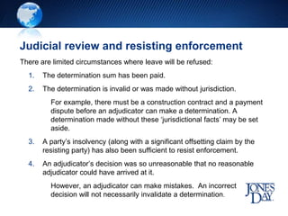 Judicial review and resisting enforcement
There are limited circumstances where leave will be refused:
1. The determination sum has been paid.
2. The determination is invalid or was made without jurisdiction.
For example, there must be a construction contract and a payment
dispute before an adjudicator can make a determination. A
determination made without these ‘jurisdictional facts’ may be set
aside.
3. A party’s insolvency (along with a significant offsetting claim by the
resisting party) has also been sufficient to resist enforcement.
4. An adjudicator’s decision was so unreasonable that no reasonable
adjudicator could have arrived at it.
However, an adjudicator can make mistakes. An incorrect
decision will not necessarily invalidate a determination.
 