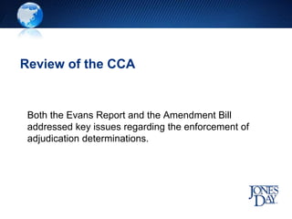 Review of the CCA
Both the Evans Report and the Amendment Bill
addressed key issues regarding the enforcement of
adjudication determinations.
 
