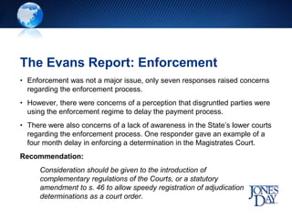 The Evans Report: Enforcement
• Enforcement was not a major issue, only seven responses raised concerns
regarding the enforcement process.
• However, there were concerns of a perception that disgruntled parties were
using the enforcement regime to delay the payment process.
• There were also concerns of a lack of awareness in the State’s lower courts
regarding the enforcement process. One responder gave an example of a
four month delay in enforcing a determination in the Magistrates Court.
Recommendation:
Consideration should be given to the introduction of
complementary regulations of the Courts, or a statutory
amendment to s. 46 to allow speedy registration of adjudication
determinations as a court order.
 