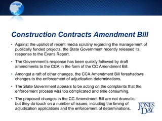 Construction Contracts Amendment Bill
• Against the upshot of recent media scrutiny regarding the management of
publically funded projects, the State Government recently released its
response to the Evans Report.
• The Government’s response has been quickly followed by draft
amendments to the CCA in the form of the CC Amendment Bill.
• Amongst a raft of other changes, the CCA Amendment Bill foreshadows
changes to the enforcement of adjudication determinations.
• The State Government appears to be acting on the complaints that the
enforcement process was too complicated and time consuming.
• The proposed changes in the CC Amendment Bill are not dramatic,
but they do touch on a number of issues, including the timing of
adjudication applications and the enforcement of determinations.
 
