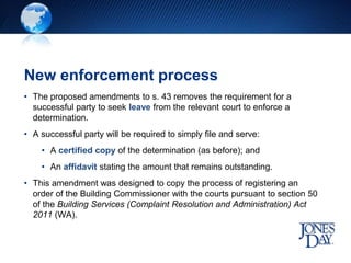 New enforcement process
• The proposed amendments to s. 43 removes the requirement for a
successful party to seek leave from the relevant court to enforce a
determination.
• A successful party will be required to simply file and serve:
• A certified copy of the determination (as before); and
• An affidavit stating the amount that remains outstanding.
• This amendment was designed to copy the process of registering an
order of the Building Commissioner with the courts pursuant to section 50
of the Building Services (Complaint Resolution and Administration) Act
2011 (WA).
 