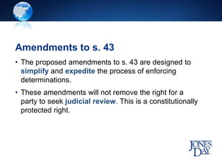Amendments to s. 43
• The proposed amendments to s. 43 are designed to
simplify and expedite the process of enforcing
determinations.
• These amendments will not remove the right for a
party to seek judicial review. This is a constitutionally
protected right.
 