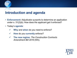 Introduction and agenda
• Enforcement: Adjudicator purports to determine an application
under s. 31(2)(b). How does the applicant get it enforced?
• Today’s agenda:
 Why and when do you need to enforce?
 How do you currently enforce?
 The new regime: The Construction Contracts
Amendment Bill 2016 (WA).
 