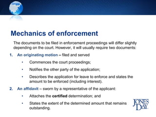 Mechanics of enforcement
The documents to be filed in enforcement proceedings will differ slightly
depending on the court. However, it will usually require two documents:
1. An originating motion – filed and served
• Commences the court proceedings;
• Notifies the other party of the application;
• Describes the application for leave to enforce and states the
amount to be enforced (including interest).
2. An affidavit – sworn by a representative of the applicant:
• Attaches the certified determination; and
• States the extent of the determined amount that remains
outstanding.
 