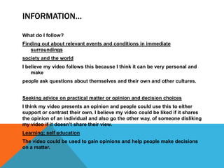 INFORMATION…

What do I follow?
Finding out about relevant events and conditions in immediate
   surroundings
society and the world
I believe my video follows this because I think it can be very personal and
    make
people ask questions about themselves and their own and other cultures.


Seeking advice on practical matter or opinion and decision choices
I think my video presents an opinion and people could use this to either
support or contrast their own. I believe my video could be liked if it shares
the opinion of an individual and also go the other way, of someone disliking
my video if it doesn‟t share their view.
Learning; self education
The video could be used to gain opinions and help people make decisions
on a matter.
 