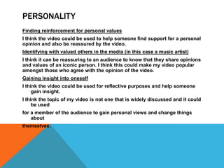 PERSONALITY
Finding reinforcement for personal values
I think the video could be used to help someone find support for a personal
opinion and also be reassured by the video.
Identifying with valued others in the media (in this case a music artist)
I think it can be reassuring to an audience to know that they share opinions
and values of an iconic person. I think this could make my video popular
amongst those who agree with the opinion of the video.
Gaining insight into oneself
I think the video could be used for reflective purposes and help someone
     gain insight.
I think the topic of my video is not one that is widely discussed and it could
     be used
for a member of the audience to gain personal views and change things
    about
themselves.
 