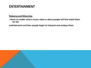 ENTERTAINMENT

Relaxing and filling time
I think no matter what a music video is about people will first watch them
    for the
entertainment and then people begin to interpret and analyse them.
 