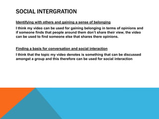 SOCIAL INTERGRATION
Identifying with others and gaining a sense of belonging
I think my video can be used for gaining belonging in terms of opinions and
if someone finds that people around them don‟t share their view, the video
can be used to find someone else that shares there opinions.


Finding a basis for conversation and social interaction
I think that the topic my video denotes is something that can be discussed
amongst a group and this therefore can be used for social interaction
 