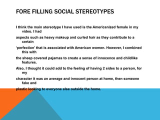 FORE FILLING SOCIAL STEREOTYPES

I think the main stereotype I have used is the Americanized female in my
     video. I had
aspects such as heavy makeup and curled hair as they contribute to a
   certain
„perfection‟ that is associated with American women. However, I combined
    this with
the sheep covered pajamas to create a sense of innocence and childlike
    features.
Also, I thought it could add to the feeling of having 2 sides to a person, for
   my
character it was an average and innocent person at home, then someone
   fake and
plastic looking to everyone else outside the home.
 