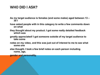WHO DID I ASK?

As my target audience is females (and some males) aged between 13 –
   30 I
have asked people with in this category to write a few comments down
   on what
they thought about my product. I got some really detailed feedback
   which was
greatly appreciated! I got someone outside of my target audience to
   take some
notes on my video, and this was just out of interest to me to see what
   some one
else thought. I took a few brief notes on each person including
   name, age,
gender and personality.
 