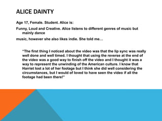 ALICE DAINTY
Age 17, Female. Student. Alice is:
Funny, Loud and Creative. Alice listens to different genres of music but
   mainly dance
music, however she also likes indie. She told me…


   “The first thing I noticed about the video was that the lip sync was really
   well done and well timed. I thought that using the reverse at the end of
   the video was a good way to finish off the video and I thought it was a
   way to represent the unwinding of the American culture. I know that
   Harriet lost a lot of her footage but I think she did well considering the
   circumstances, but I would of loved to have seen the video if all the
   footage had been there!”
 