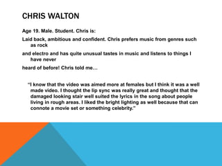 CHRIS WALTON
Age 19. Male. Student. Chris is:
Laid back, ambitious and confident. Chris prefers music from genres such
   as rock
and electro and has quite unusual tastes in music and listens to things I
   have never
heard of before! Chris told me…


  “I know that the video was aimed more at females but I think it was a well
   made video. I thought the lip sync was really great and thought that the
   damaged looking stair well suited the lyrics in the song about people
   living in rough areas. I liked the bright lighting as well because that can
   connote a movie set or something celebrity.”
 