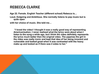 REBECCA CLARKE
Age 22. Female. English Teacher (different school) Rebecca is…
Loud, Outgoing and Ambitious. She normally listens to pop music but is
   quite open
with her choice of music. She told me…


    “I loved the video! I thought it was a really good way of representing
   Americanisation. I never realised what the lyrics were about when I
   listen to the song a while ago, but I think the video definitely represents
   the lyrics much better then the original video. The pajamas the girl in
   the video was really ironic and kept that idea of her being innocent and
   vulnerable and looked great when it was contrasted with the heavy
   make up and looked as if there was 2 sides to her.”
 