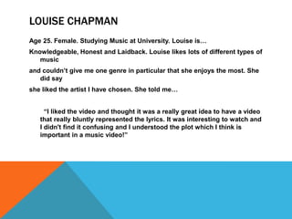 LOUISE CHAPMAN
Age 25. Female. Studying Music at University. Louise is…
Knowledgeable, Honest and Laidback. Louise likes lots of different types of
   music
and couldn‟t give me one genre in particular that she enjoys the most. She
   did say
she liked the artist I have chosen. She told me…


     “I liked the video and thought it was a really great idea to have a video
   that really bluntly represented the lyrics. It was interesting to watch and
   I didn't find it confusing and I understood the plot which I think is
   important in a music video!”
 