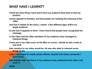 WHAT HAVE I LEARNT?
I think the main thing I have learnt from my audience feed back is that my
     product
mainly appeals to females, and that people are realizing the meaning of the
   video
and how it relates to the lyrics. I asked a few different ages within my
   target audience
to see how it appeals to them. I have found that people have recognized the
    message
in the video and the older members of my audience have managed to
    interpret things
I have put in my video such as the Mise en scene. I decide to ask a male to
    see what
their reaction to my video would be. He was also able to interpret some
    things in the
video I have used to create certain effects. Overall from these comments I
   have found
that slightly older members of my audience have understood the video a bit
    more in
depth.
 