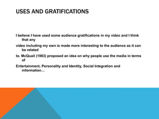 USES AND GRATIFICATIONS


I believe I have used some audience gratifications in my video and I think
    that any
video including my own is made more interesting to the audience as it can
   be related
to. McQuail (1983) proposed an idea on why people use the media in terms
    of
Entertainment, Personality and Identity, Social Integration and
   information…
 