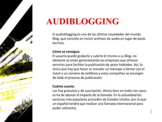 AUDIBLOGGINGEl audioblogging es una de las últimas novedades del mundo Blog, que consiste en incluir archivos de audio en lugar de posts escritos. Cómo se consigue:El usuario puede grabarlo y subirlo él mismo a su Blog, no obstante se están generalizando las empresas que ofrecen servicios para facilitar la publicación de posts hablados. Así, lo único que hay que hacer es mandar un mensaje o llamar con el móvil a un número de teléfono y estas compañías se encargan de todo el proceso de publicación. Cuánto cuesta:Los hay gratuitos y de suscripción. Ahora bien en todos los casos se ha de abonar el importe de la llamada. En la actualidad los servicios más populares proceden de Estados Unidos, por lo que un español tendrá que realizar una llamada internacional para poder utilizarlos. 3