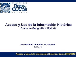 Acceso y Uso de la Información Histórica. Curso 2015/2016
Acceso y Uso de la Información Histórica
Grado en Geografía e Historia
Universidad de Pablo de Olavide
2015/16
 