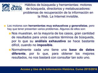 Acceso y Uso de la Información Histórica. Curso 2015/2016
Hábitos de búsqueda y herramientas: motores
de búsqueda, directorios y metabuscadores:
problemas de recuperación de la información en
la Web. La Internet invisible.
Los motores son herramientas muy exhaustivas y generalistas, pero
hay que tener presentan varios problemas. Algunos de ellos son:
Nos muestran, en la mayoría de los casos, gran cantidad
de resultados para unos cuantos términos de búsqueda,
por lo que su análisis exhaustivo se hace bastante
difícil, cuando no imposible.
Normalmente cada uno tiene una base de datos
diferente, por lo que, para obtener los mejores
resultados, no nos bastará con consultar tan solo uno.
 