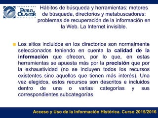 Acceso y Uso de la Información Histórica. Curso 2015/2016
Hábitos de búsqueda y herramientas: motores
de búsqueda, directorios y metabuscadores:
problemas de recuperación de la información en
la Web. La Internet invisible.
Los sitios incluidos en los directorios son normalmente
seleccionados teniendo en cuenta la calidad de la
información que ofrecen, por lo que, en estas
herramientas se apuesta más por la precisión que por
la exhaustividad (no se incluyen todos los recursos
existentes sino aquellos que tienen más interés). Una
vez elegidos, estos recursos son descritos e incluidos
dentro de una o varias categorías y sus
correspondientes subcategorías
 
