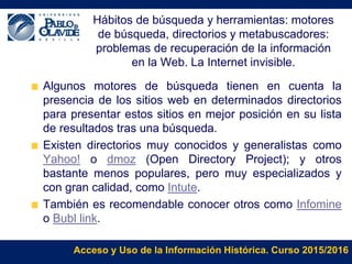 Acceso y Uso de la Información Histórica. Curso 2015/2016
Hábitos de búsqueda y herramientas: motores
de búsqueda, directorios y metabuscadores:
problemas de recuperación de la información
en la Web. La Internet invisible.
Algunos motores de búsqueda tienen en cuenta la
presencia de los sitios web en determinados directorios
para presentar estos sitios en mejor posición en su lista
de resultados tras una búsqueda.
Existen directorios muy conocidos y generalistas como
Yahoo! o dmoz (Open Directory Project); y otros
bastante menos populares, pero muy especializados y
con gran calidad, como Intute.
También es recomendable conocer otros como Infomine
o Bubl link.
 