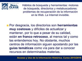 Acceso y Uso de la Información Histórica. Curso 2015/2016
Hábitos de búsqueda y herramientas: motores
de búsqueda, directorios y metabuscadores:
problemas de recuperación de la información
en la Web. La Internet invisible.
Por desgracia, los directorios son herramientas
muy costosas y difíciles de actualizar y
mantener, por lo que a pesar de su calidad,
están en franco retroceso, al menos tal y como
las entendemos hoy. No obstante, muchos
centros de información siguen apostando por las
guías temáticas como vía para dar a conocer
recursos en determinadas materias.
 