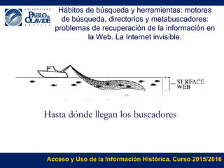 Acceso y Uso de la Información Histórica. Curso 2015/2016
Hábitos de búsqueda y herramientas: motores
de búsqueda, directorios y metabuscadores:
problemas de recuperación de la información en
la Web. La Internet invisible.
Hasta dónde llegan los buscadores
 