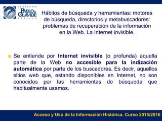 Acceso y Uso de la Información Histórica. Curso 2015/2016
Hábitos de búsqueda y herramientas: motores
de búsqueda, directorios y metabuscadores:
problemas de recuperación de la información
en la Web. La Internet invisible.
Se entiende por Internet invisible (o profunda) aquella
parte de la Web no accesible para la indización
automática por parte de los buscadores. Es decir, aquellos
sitios web que, estando disponibles en Internet, no son
conocidos por las herramientas de búsqueda que
habitualmente usamos.
 