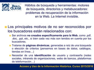 Acceso y Uso de la Información Histórica. Curso 2015/2016
Hábitos de búsqueda y herramientas: motores
de búsqueda, directorios y metabuscadores:
problemas de recuperación de la información
en la Web. La Internet invisible.
Los principales motivos de no ser reconocidos por
los buscadores están relacionados con:
Ser archivos no creados específicamente para la Web, como .pdf,
.doc, .ppt, etc., si bien cada vez más son tenidos en cuenta por los
buscadores.
Tratarse de páginas dinámicas, generadas a raíz de una búsqueda
o elección de criterios (pensemos en bases de datos, catálogos,
tiendas en línea…)
Necesitar de una identificación de usuario y contraseña (redes
sociales, intranets de organizaciones, webs de bancos, plataformas
de teleformación…)
 
