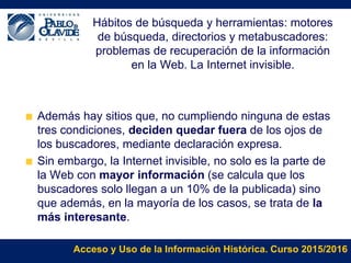 Acceso y Uso de la Información Histórica. Curso 2015/2016
Hábitos de búsqueda y herramientas: motores
de búsqueda, directorios y metabuscadores:
problemas de recuperación de la información
en la Web. La Internet invisible.
Además hay sitios que, no cumpliendo ninguna de estas
tres condiciones, deciden quedar fuera de los ojos de
los buscadores, mediante declaración expresa.
Sin embargo, la Internet invisible, no solo es la parte de
la Web con mayor información (se calcula que los
buscadores solo llegan a un 10% de la publicada) sino
que además, en la mayoría de los casos, se trata de la
más interesante.
 
