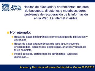 Acceso y Uso de la Información Histórica. Curso 2015/2016
Hábitos de búsqueda y herramientas: motores
de búsqueda, directorios y metabuscadores:
problemas de recuperación de la información
en la Web. La Internet invisible.
Por ejemplo:
Bases de datos bibliográficas (como catálogos de bibliotecas y
editoriales)
Bases de datos alfanuméricas (de todo tipo, incluyendo
enciclopedias, diccionarios, estadísticas, anuarios y bases de
texto completo)
Redes sociales, plataformas de aprendizaje, tutoriales
dinámicos…
 