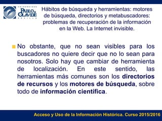 Acceso y Uso de la Información Histórica. Curso 2015/2016
Hábitos de búsqueda y herramientas: motores
de búsqueda, directorios y metabuscadores:
problemas de recuperación de la información
en la Web. La Internet invisible.
No obstante, que no sean visibles para los
buscadores no quiere decir que no lo sean para
nosotros. Solo hay que cambiar de herramienta
de localización. En este sentido, las
herramientas más comunes son los directorios
de recursos y los motores de búsqueda, sobre
todo de información científica.
 
