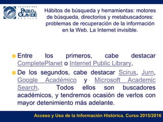 Acceso y Uso de la Información Histórica. Curso 2015/2016
Hábitos de búsqueda y herramientas: motores
de búsqueda, directorios y metabuscadores:
problemas de recuperación de la información
en la Web. La Internet invisible.
Entre los primeros, cabe destacar
CompletePlanet o Internet Public Library.
De los segundos, cabe destacar Scirus, Jurn,
Google Académico y Microsoft Academic
Search. Todos ellos son buscadores
académicos, y tendremos ocasión de verlos con
mayor detenimiento más adelante.
 