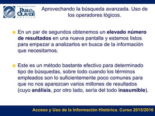 Acceso y Uso de la Información Histórica. Curso 2015/2016
Aprovechando la búsqueda avanzada. Uso de
los operadores lógicos.
En un par de segundos obtenemos un elevado número
de resultados en una nueva pantalla y estamos listos
para empezar a analizarlos en busca de la información
que necesitamos.
Este es un método bastante efectivo para determinado
tipo de búsquedas, sobre todo cuando los términos
empleados son lo suficientemente poco comunes para
que no nos aparezcan varios millones de resultados
(cuyo análisis, por otro lado, sería del todo inasumible).
 