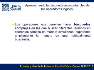 Acceso y Uso de la Información Histórica. Curso 2015/2016
Aprovechando la búsqueda avanzada. Uso de
los operadores lógicos.
Los operadores nos permiten hacer búsquedas
complejas en las que buscar diferentes términos en
diferentes campos de manera simultánea, superando
ampliamente la manera en que habitualmente
buscamos.
 
