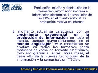 Acceso y Uso de la Información Histórica. Curso 2015/2016
Producción, edición y distribución de la
información: información impresa e
información electrónica. La revolución de
las TICs en el mundo editorial. La
producción masiva en Internet.
El momento actual se caracteriza por un
crecimiento exponencial en la
producción de información en todo el
mundo, aunque mayoritariamente en el
mundo anglosajón. Este crecimiento se
produce en todos los formatos, tanto
tradicionales como en formato electrónico,
todo ello gracias a, entre otras cosas, el
desarrollo de la nuevas tecnologías de la
información y la comunicación (TIC’s).
 