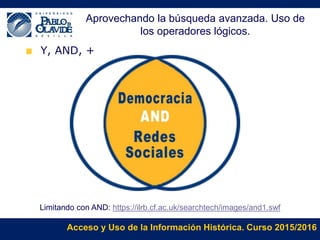 Acceso y Uso de la Información Histórica. Curso 2015/2016
Y, AND, +
Limitando con AND: https://ilrb.cf.ac.uk/searchtech/images/and1.swf
Aprovechando la búsqueda avanzada. Uso de
los operadores lógicos.
 