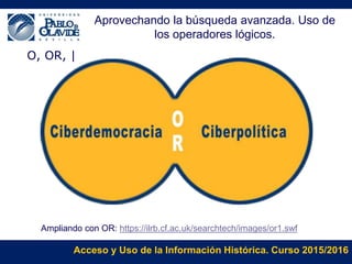 Acceso y Uso de la Información Histórica. Curso 2015/2016
O, OR, |
Ampliando con OR: https://ilrb.cf.ac.uk/searchtech/images/or1.swf
Aprovechando la búsqueda avanzada. Uso de
los operadores lógicos.
 