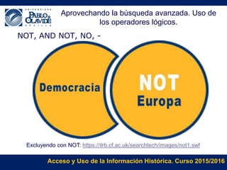 Acceso y Uso de la Información Histórica. Curso 2015/2016
NOT, AND NOT, NO, -
Excluyendo con NOT: https://ilrb.cf.ac.uk/searchtech/images/not1.swf
Aprovechando la búsqueda avanzada. Uso de
los operadores lógicos.
 