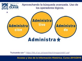 Acceso y Uso de la Información Histórica. Curso 2015/2016
*
Truncando con *: https://ilrb.cf.ac.uk/searchtech/images/wild1.swf
Aprovechando la búsqueda avanzada. Uso de
los operadores lógicos.
 