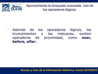 Acceso y Uso de la Información Histórica. Curso 2015/2016
• Además de los operadores lógicos, los
truncamientos y las máscaras, existen
operadores de proximidad, como near,
before, after…
Aprovechando la búsqueda avanzada. Uso de
los operadores lógicos.
 