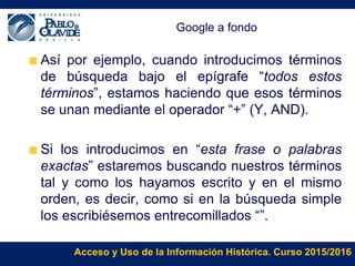 Acceso y Uso de la Información Histórica. Curso 2015/2016
Google a fondo
Así por ejemplo, cuando introducimos términos
de búsqueda bajo el epígrafe “todos estos
términos”, estamos haciendo que esos términos
se unan mediante el operador “+” (Y, AND).
Si los introducimos en “esta frase o palabras
exactas” estaremos buscando nuestros términos
tal y como los hayamos escrito y en el mismo
orden, es decir, como si en la búsqueda simple
los escribiésemos entrecomillados “”.
 