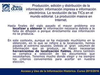Acceso y Uso de la Información Histórica. Curso 2015/2016
Producción, edición y distribución de la
información: información impresa e información
electrónica. La revolución de las TICs en el
mundo editorial. La producción masiva en
Internet.
Hasta finales del siglo pasado el mayor problema era
localizar y obtener la información necesaria debido a la
falta de difusión o porque directamente esa información
no se producía.
En este contexto, aunque se ha mejorado muchísimo en la
obtención, en lo que se refiere a la localización, hemos
pasado al extremo opuesto. Debido al gran volumen de
información que se produce, se hacen necesarias
herramientas de localización fiables. Ahora también
se complica a selección de los documentos que
necesitamos. Tenemos mucho donde elegir y no siempre
los criterios convenientes para acertar en nuestra
elección.
 