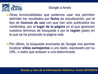 Acceso y Uso de la Información Histórica. Curso 2015/2016
Google a fondo
Otras funcionalidades que podemos usar nos permiten
delimitar los resultados por fecha de actualización, por el
tipo de licencia de uso con que han sido publicados los
contenidos, por el lugar de la página en el que aparecen
nuestros términos de búsqueda o por la región (país) en
la que se ha producido la página web.
Por último, la búsqueda avanzada de Google nos permite
localizar sitios semejantes a uno dado, expresado por su
URL, o webs que enlazan a una determinada.
 