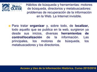 Acceso y Uso de la Información Histórica. Curso 2015/2016
Hábitos de búsqueda y herramientas: motores
de búsqueda, directorios y metabuscadores:
problemas de recuperación de la información
en la Web. La Internet invisible.
Para tratar organizar y, sobre todo, de localizar,
todo aquello que se publica en la web, surgieron ya
desde sus inicios, diversas herramientas de
control/localización de la información. Las
principales, los motores de búsqueda, los
metabuscadores y los directorios.
 