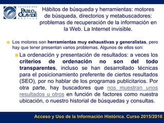 Acceso y Uso de la Información Histórica. Curso 2015/2016
Hábitos de búsqueda y herramientas: motores
de búsqueda, directorios y metabuscadores:
problemas de recuperación de la información en
la Web. La Internet invisible.
Los motores son herramientas muy exhaustivas y generalistas, pero
hay que tener presentan varios problemas. Algunos de ellos son:
La ordenación y presentación de resultados: a veces los
criterios de ordenación no son del todo
transparentes, incluso se han desarrollado técnicas
para el posicionamiento preferente de ciertos resultados
(SEO), por no hablar de los programas publicitarios. Por
otra parte, hay buscadores que nos muestran unos
resultados u otros en función de factores como nuestra
ubicación, o nuestro historial de búsquedas y consultas.
 