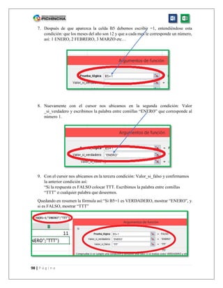 98 | P á g i n a
7. Después de que aparezca la celda B5 debemos escribir =1, entendiéndose esta
condición: que los meses del año son 12 y que a cada mes le corresponde un número,
así: 1 ENERO, 2 FEBRERO, 3 MARZO etc…
8. Nuevamente con el cursor nos ubicamos en la segunda condición: Valor
_si_verdadero y escribimos la palabra entre comillas “ENERO” que corresponde al
número 1.
9. Con el cursor nos ubicamos en la tercera condición: Valor_si_falso y confirmamos
la anterior condición así:
“Si la respuesta es FALSO colocar TTT. Escribimos la palabra entre comillas
“TTT” o cualquier palabra que deseemos.
Quedando en resumen la fórmula así:“Si B5=1 es VERDADERO, mostrar “ENERO”, y
si es FALSO, mostrar “TTT”
 